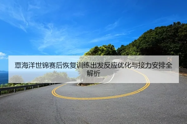 覃海洋世锦赛后恢复训练出发反应优化与接力安排全解析