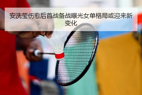 安洗莹伤愈后首战备战曝光女单格局或迎来新变化