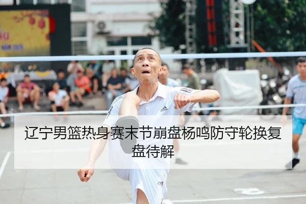 辽宁男篮热身赛末节崩盘杨鸣防守轮换复盘待解