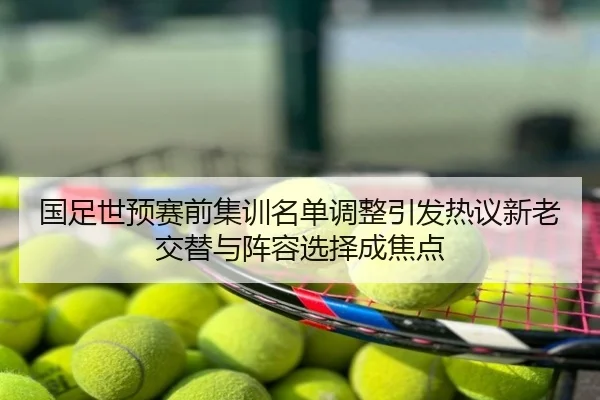 国足世预赛前集训名单调整引发热议新老交替与阵容选择成焦点