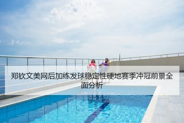 郑钦文美网后加练发球稳定性硬地赛季冲冠前景全面分析