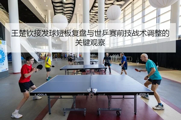 王楚钦接发球短板复盘与世乒赛前技战术调整的关键观察