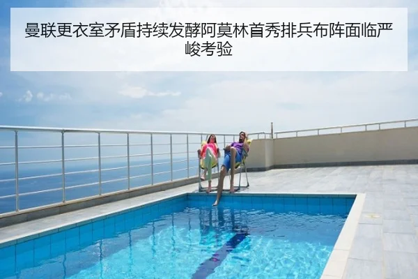 曼联更衣室矛盾持续发酵阿莫林首秀排兵布阵面临严峻考验