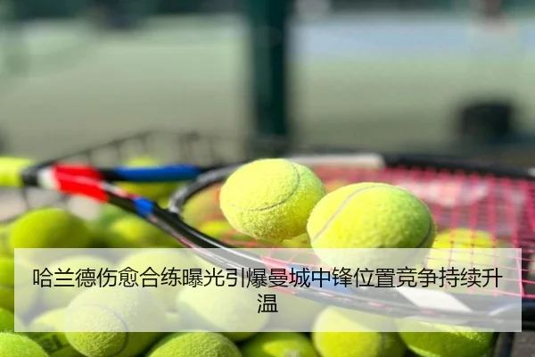 哈兰德伤愈合练曝光引爆曼城中锋位置竞争持续升温