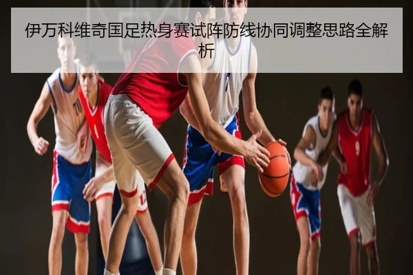 伊万科维奇国足热身赛试阵防线协同调整思路全解析