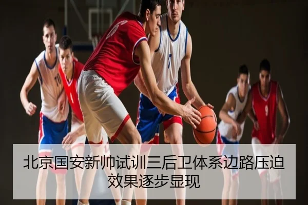 北京国安新帅试训三后卫体系边路压迫效果逐步显现