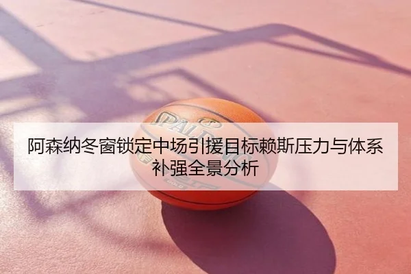 阿森纳冬窗锁定中场引援目标赖斯压力与体系补强全景分析